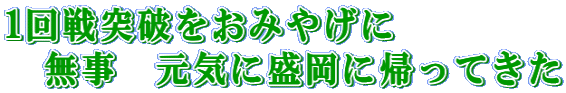 1回戦突破をおみやげに 無事 元気に盛岡に帰ってきた