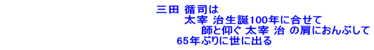 三田 循司は 　　　　　　　　　　　　　　　　太宰 治生誕100年に合せて 　　　　　　　　　　　　　　　　　　　　　　　　師と仰ぐ 太宰 治 の肩におんぶして 　　　　　　　　　65年ぶりに世に出る 